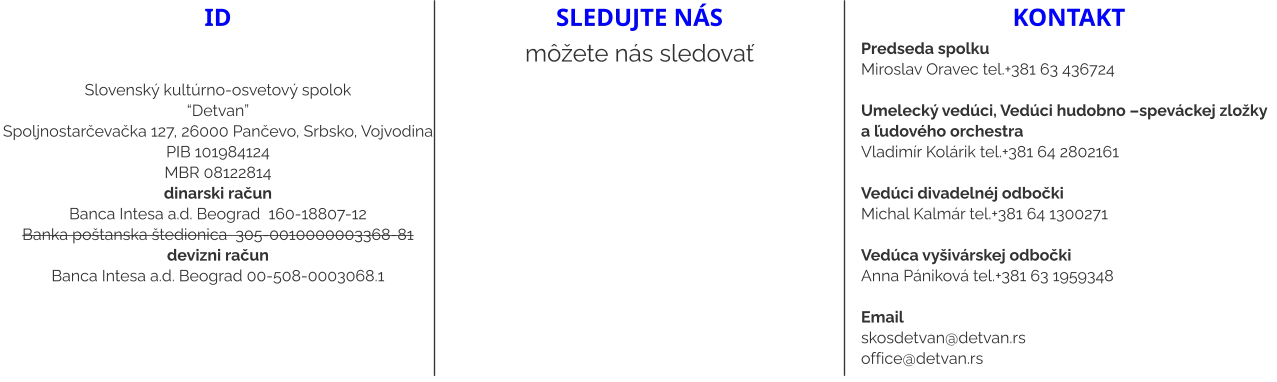 ID   Slovenský kultúrno-osvetový spolok “Detvan” Spoljnostarčevačka 127, 26000 Pančevo, Srbsko, Vojvodina PIB 101984124 MBR 08122814 dinarski račun Banca Intesa a.d. Beograd  160-18807-12 Banka poštanska štedionica  305-0010000003368-81 devizni račun Banca Intesa a.d. Beograd 00-508-0003068.1 sledujte nás môžete nás sledovať kontakt Predseda spolku Miroslav Oravec tel.+381 63 436724  Umelecký vedúci, Vedúci hudobno –speváckej zložky a ľudového orchestra Vladimír Kolárik tel.+381 64 2802161   Vedúci divadelnéj odbočki  Michal Kalmár tel.+381 64 1300271  Vedúca vyšivárskej odbočki Anna Pániková tel.+381 63 1959348  Email skosdetvan@detvan.rs office@detvan.rs
